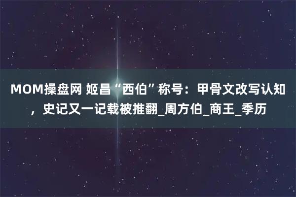 MOM操盘网 姬昌“西伯”称号:甲骨文改写认知,史记又一记载被推翻_周方伯_商王_季历