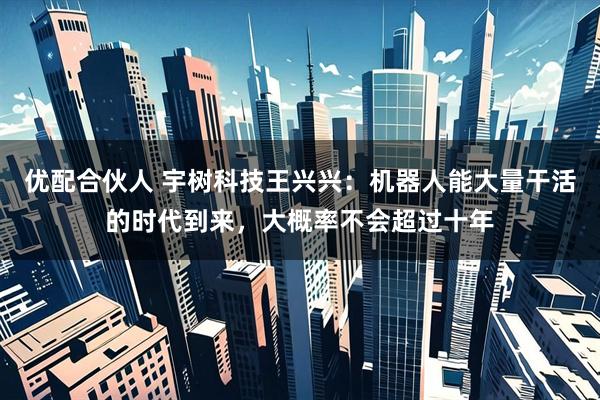 优配合伙人 宇树科技王兴兴：机器人能大量干活的时代到来，大概率不会超过十年