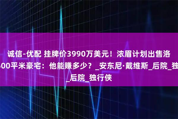 诚信-优配 挂牌价3990万美元！浓眉计划出售洛城1600平米豪宅：他能赚多少？_安东尼·戴维斯_后院_独行侠