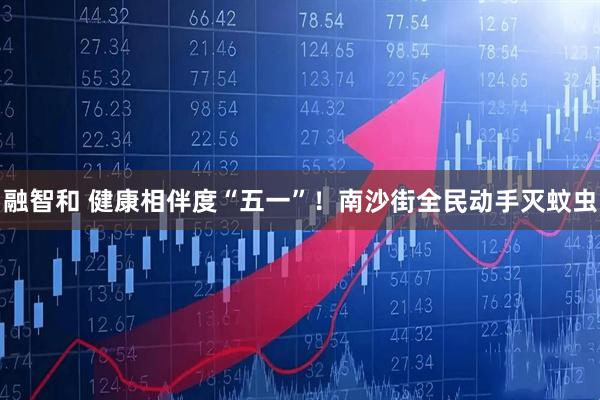 融智和 健康相伴度“五一”！南沙街全民动手灭蚊虫