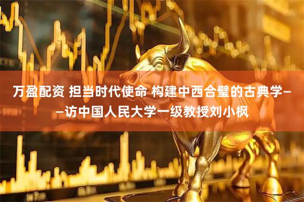 万盈配资 担当时代使命 构建中西合璧的古典学——访中国人民大学一级教授刘小枫