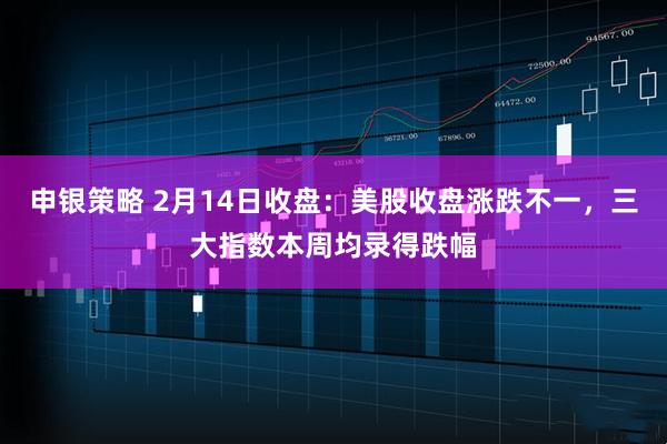 申银策略 2月14日收盘：美股收盘涨跌不一，三大指数本周均录得跌幅