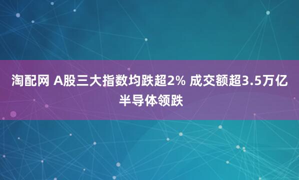 淘配网 A股三大指数均跌超2% 成交额超3.5万亿 半导体领跌