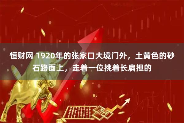 恒财网 1920年的张家口大境门外，土黄色的砂石路面上，走着一位挑着长扁担的