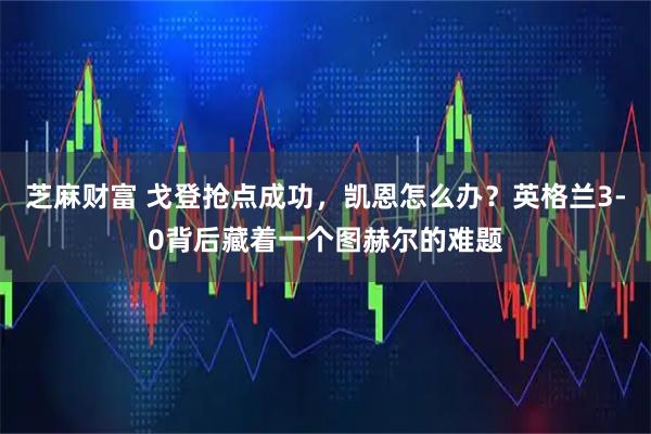 芝麻财富 戈登抢点成功，凯恩怎么办？英格兰3-0背后藏着一个图赫尔的难题
