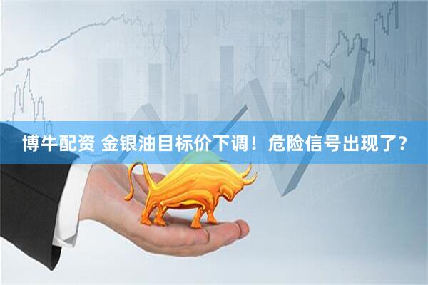 博牛配资 金银油目标价下调！危险信号出现了？