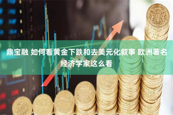 鼎宝融 如何看黄金下跌和去美元化叙事 欧洲著名经济学家这么看