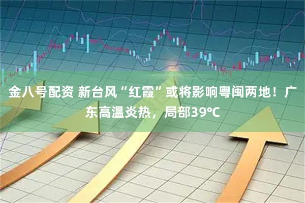 金八号配资 新台风“红霞”或将影响粤闽两地！广东高温炎热，局部39℃